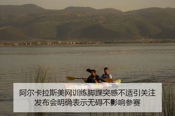 阿尔卡拉斯美网训练脚踝突感不适引关注 发布会明确表示无碍不影响参赛