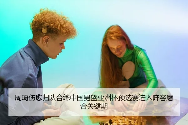 周琦伤愈归队合练中国男篮亚洲杯预选赛进入阵容磨合关键期